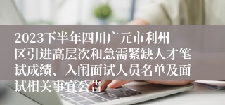 2023下半年四川广元市利州区引进高层次和急需紧缺人才笔试成绩、入闱面试人员名单及面试相关事宜公告