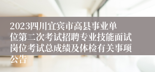 2023四川宜宾市高县事业单位第二次考试招聘专业技能面试岗位考试总成绩及体检有关事项公告