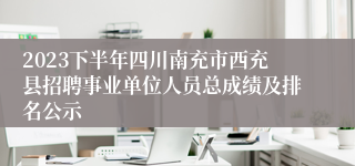 2023下半年四川南充市西充县招聘事业单位人员总成绩及排名公示