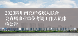 2023四川南充市残疾人联合会直属事业单位考调工作人员体检公告