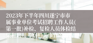 2023年下半年四川遂宁市市属事业单位考试招聘工作人员(第一批)补检、复检人员体检结果和聘用考察相关事宜的公告