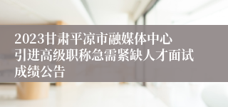 2023甘肃平凉市融媒体中心引进高级职称急需紧缺人才面试成绩公告