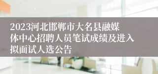 2023河北邯郸市大名县融媒体中心招聘人员笔试成绩及进入拟面试人选公告