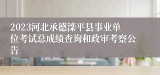 2023河北承德滦平县事业单位考试总成绩查询和政审考察公告