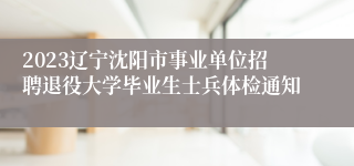 2023辽宁沈阳市事业单位招聘退役大学毕业生士兵体检通知