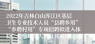 2022年吉林白山浑江区基层卫生专业技术人员“县聘乡用”“乡聘村用”专项招聘拟进入体检、考察环节人员及其成绩公示