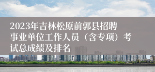 2023年吉林松原前郭县招聘事业单位工作人员（含专项）考试总成绩及排名