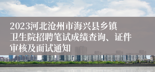 2023河北沧州市海兴县乡镇卫生院招聘笔试成绩查询、证件审核及面试通知