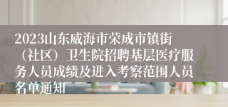 2023山东威海市荣成市镇街（社区）卫生院招聘基层医疗服务人员成绩及进入考察范围人员名单通知