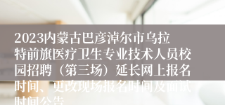 2023内蒙古巴彦淖尔市乌拉特前旗医疗卫生专业技术人员校园招聘（第三场）延长网上报名时间、更改现场报名时间及面试时间公告