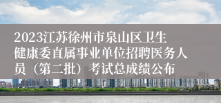 2023江苏徐州市泉山区卫生健康委直属事业单位招聘医务人员（第二批）考试总成绩公布