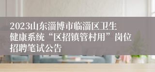 2023山东淄博市临淄区卫生健康系统“区招镇管村用”岗位招聘笔试公告