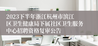 2023下半年浙江杭州市滨江区卫生健康局下属社区卫生服务中心招聘资格复审公告