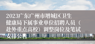 2023广东广州市增城区卫生健康局下属事业单位招聘人员（赴外重点高校）调整岗位及笔试安排公告