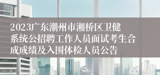 2023广东潮州市湘桥区卫健系统公招聘工作人员面试考生合成成绩及入围体检人员公告