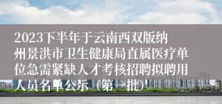 2023下半年于云南西双版纳州景洪市卫生健康局直属医疗单位急需紧缺人才考核招聘拟聘用人员名单公示（第一批）