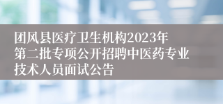 团风县医疗卫生机构2023年第二批专项公开招聘中医药专业技术人员面试公告