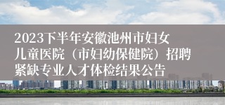 2023下半年安徽池州市妇女儿童医院（市妇幼保健院）招聘紧缺专业人才体检结果公告