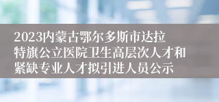 2023内蒙古鄂尔多斯市达拉特旗公立医院卫生高层次人才和紧缺专业人才拟引进人员公示