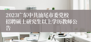 2023广东中共汕尾市委党校招聘硕士研究生以上学历教师公告