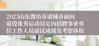 2023山东潍坊市诸城市面向退役优秀运动员定向招聘事业单位工作人员面试成绩及考察体检公告