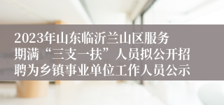 2023年山东临沂兰山区服务期满“三支一扶”人员拟公开招聘为乡镇事业单位工作人员公示