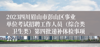 2023四川眉山市彭山区事业单位考试招聘工作人员（综合类、卫生类）第四批递补体检事项公告