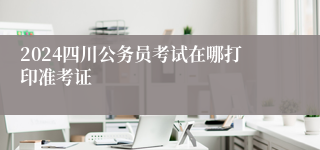 2024四川公务员考试在哪打印准考证