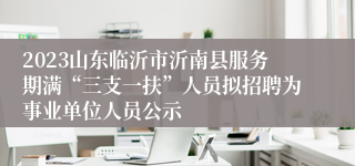 2023山东临沂市沂南县服务期满“三支一扶”人员拟招聘为事业单位人员公示