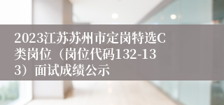 2023江苏苏州市定岗特选C类岗位（岗位代码132-133）面试成绩公示