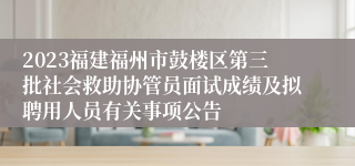 2023福建福州市鼓楼区第三批社会救助协管员面试成绩及拟聘用人员有关事项公告