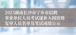 2023湖南长沙市宁乡市招聘事业单位人员考试递补入围资格复审人员名单及笔试成绩公示