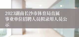 2023湖南长沙市体育局直属事业单位招聘人员拟录用人员公示