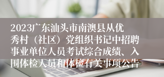 2023广东汕头市南澳县从优秀村（社区）党组织书记中招聘事业单位人员考试综合成绩、入围体检人员和体检有关事项公告