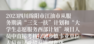 2023四川绵阳市江油市从服务期满“三支一扶”计划和“大学生志愿服务西部计划”项目人员中直接考核招聘乡镇事业单位人员面试成绩及选岗和体