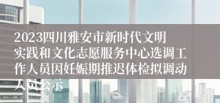 2023四川雅安市新时代文明实践和文化志愿服务中心选调工作人员因妊娠期推迟体检拟调动人员公示