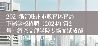 2024浙江嵊州市教育体育局下属学校招聘（2024年第2号）绍兴文理学院专场面试成绩及入围体检人员公告