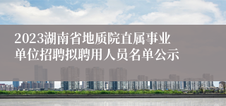 2023湖南省地质院直属事业单位招聘拟聘用人员名单公示