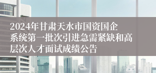 2024年甘肃天水市国资国企系统第一批次引进急需紧缺和高层次人才面试成绩公告