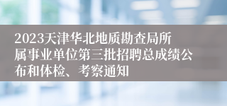 2023天津华北地质勘查局所属事业单位第三批招聘总成绩公布和体检、考察通知