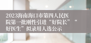 2023海南海口市第四人民医院第一批刚性引进“好院长”“好医生”拟录用人选公示