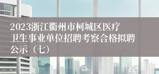 2023浙江衢州市柯城区医疗卫生事业单位招聘考察合格拟聘公示（七）