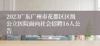 2023广东广州市花都区区级公立医院面向社会招聘16人公告 