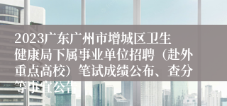 2023广东广州市增城区卫生健康局下属事业单位招聘（赴外重点高校）笔试成绩公布、查分等事宜公告