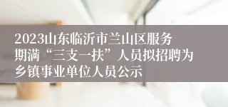 2023山东临沂市兰山区服务期满“三支一扶”人员拟招聘为乡镇事业单位人员公示