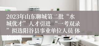 2023年山东聊城第二批“水城优才”人才引进 “一考双录”拟选阳谷县事业单位人员 体检公告