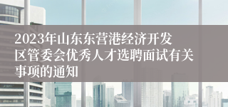 2023年山东东营港经济开发区管委会优秀人才选聘面试有关事项的通知