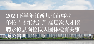 2023下半年江西九江市事业单位“才汇九江”高层次人才招聘永修县岗位拟入围体检有关事项公告