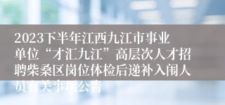 2023下半年江西九江市事业单位“才汇九江”高层次人才招聘柴桑区岗位体检后递补入闱人员有关事项公告