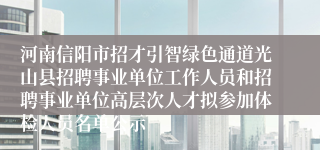 河南信阳市招才引智绿色通道光山县招聘事业单位工作人员和招聘事业单位高层次人才拟参加体检人员名单公示